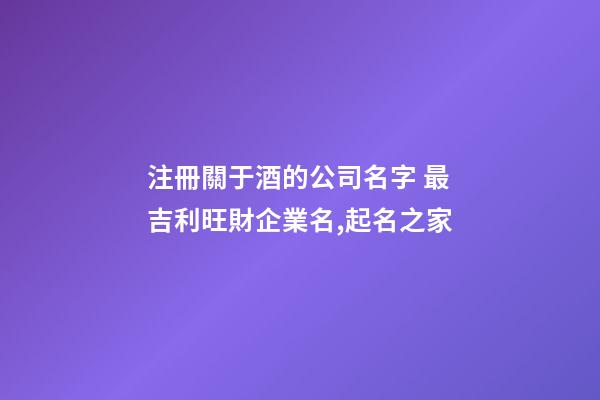 注冊關于酒的公司名字 最吉利旺財企業名,起名之家-第1張-公司起名-玄機派